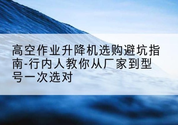 大新升降平台厂家-高空作业升降机选购避坑指南-行内人教你从厂家到型号一次选对