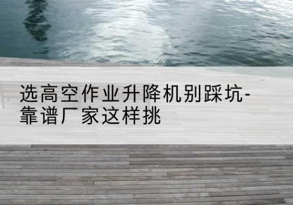 大新剪叉式升降机厂家-选高空作业升降机别踩坑-靠谱厂家这样挑