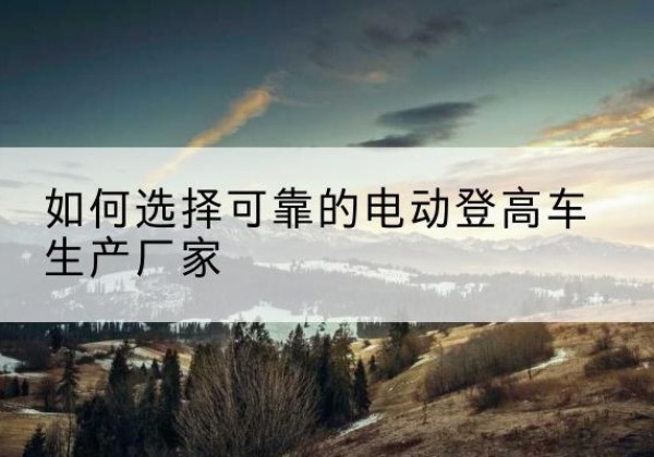 大新电动登高车厂家-如何选择可靠的电动登高车生产厂家